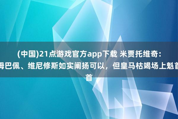 (中国)21点游戏官方app下载 米贾托维奇：姆巴佩、维尼修斯如实阐扬可以，但皇马枯竭场上魁首