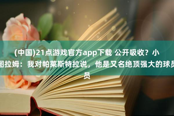 (中国)21点游戏官方app下载 公开吸收?小图拉姆:我对帕莱斯特拉说,他是又名绝顶强大的球员