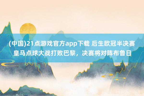 (中国)21点游戏官方app下载 后生欧冠半决赛皇马点球大战打败巴黎，决赛将对阵布鲁日