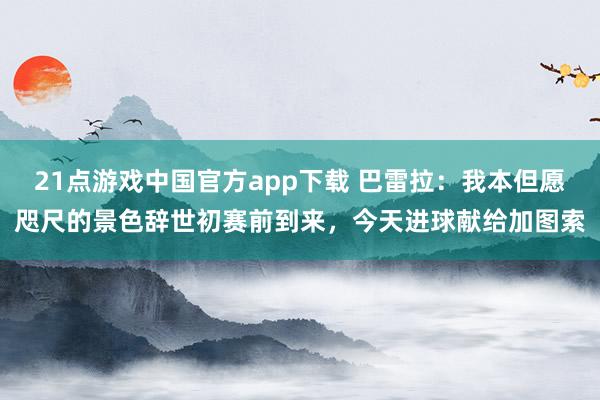 21点游戏中国官方app下载 巴雷拉：我本但愿咫尺的景色辞世初赛前到来，今天进球献给加图索