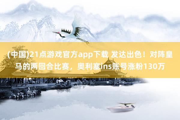 (中国)21点游戏官方app下载 发达出色！对阵皇马的两回合比赛，奥利塞ins账号涨粉130万