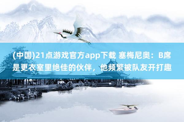 (中国)21点游戏官方app下载 塞梅尼奥：B席是更衣室里绝佳的伙伴，他频繁被队友开打趣