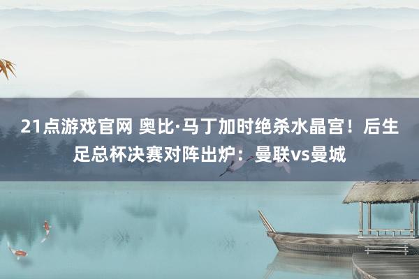 21点游戏官网 奥比·马丁加时绝杀水晶宫！后生足总杯决赛对阵出炉：曼联vs曼城