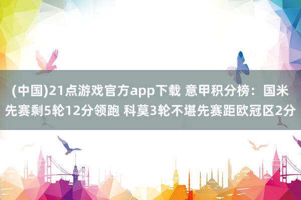 (中国)21点游戏官方app下载 意甲积分榜：国米先赛剩5轮12分领跑 科莫3轮不堪先赛距欧冠区2分