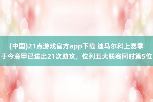 (中国)21点游戏官方app下载 迪马尔科上赛季于今意甲已送出21次助攻，位列五大联赛同时第5位