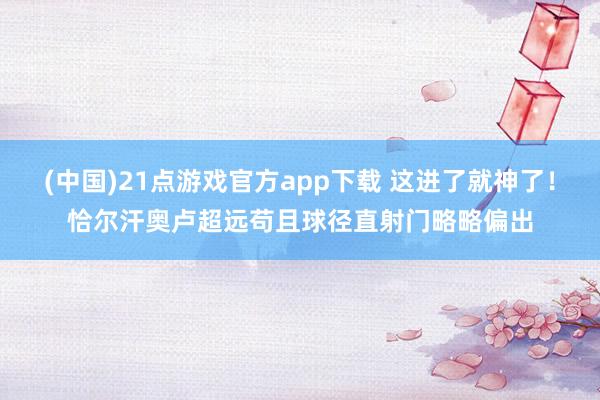 (中国)21点游戏官方app下载 这进了就神了！恰尔汗奥卢超远苟且球径直射门略略偏出