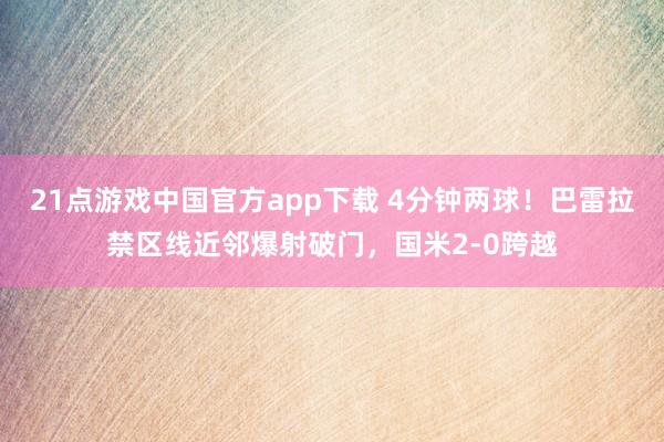 21点游戏中国官方app下载 4分钟两球！巴雷拉禁区线近邻爆射破门，国米2-0跨越