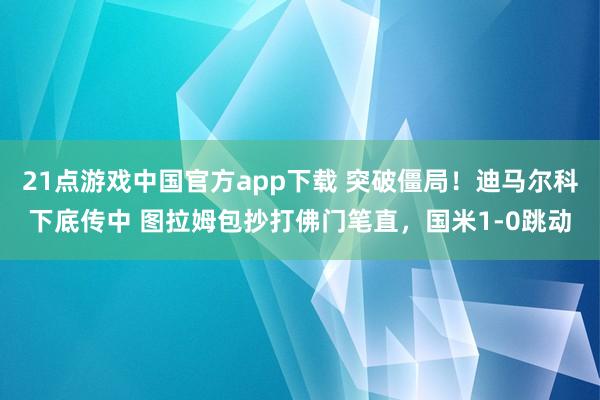 21点游戏中国官方app下载 突破僵局！迪马尔科下底传中 图拉姆包抄打佛门笔直，国米1-0跳动
