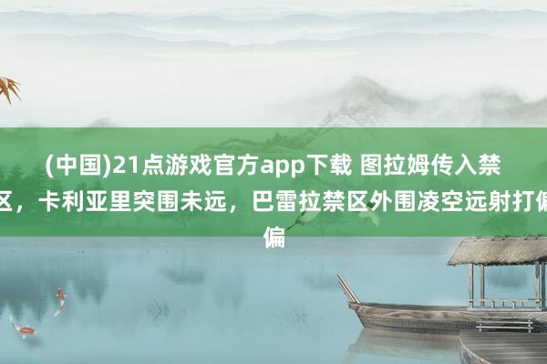 (中国)21点游戏官方app下载 图拉姆传入禁区，卡利亚里突围未远，巴雷拉禁区外围凌空远射打偏