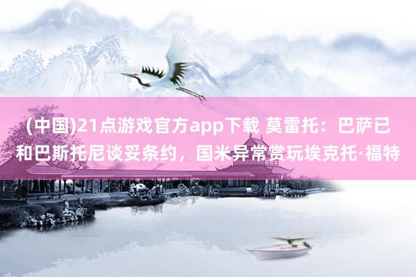 (中国)21点游戏官方app下载 莫雷托：巴萨已和巴斯托尼谈妥条约，国米异常赏玩埃克托·福特