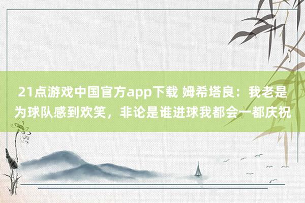 21点游戏中国官方app下载 姆希塔良：我老是为球队感到欢笑，非论是谁进球我都会一都庆祝