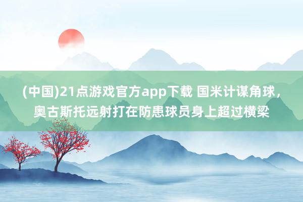 (中国)21点游戏官方app下载 国米计谋角球，奥古斯托远射打在防患球员身上超过横梁
