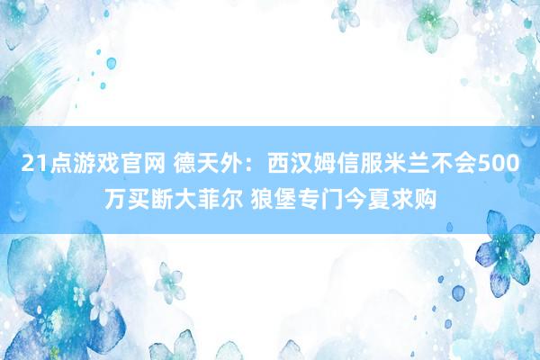 21点游戏官网 德天外：西汉姆信服米兰不会500万买断大菲尔 狼堡专门今夏求购