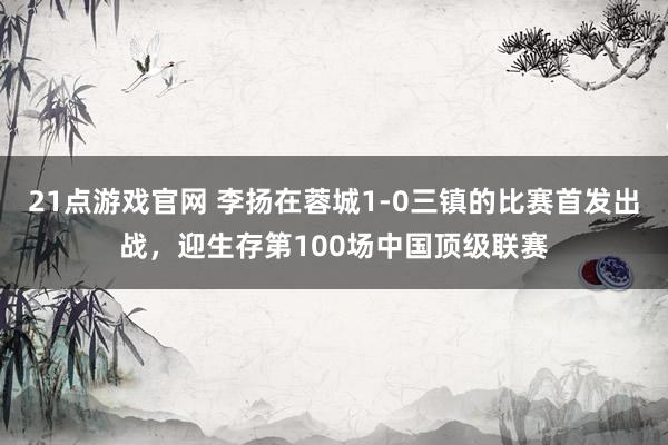 21点游戏官网 李扬在蓉城1-0三镇的比赛首发出战，迎生存第100场中国顶级联赛