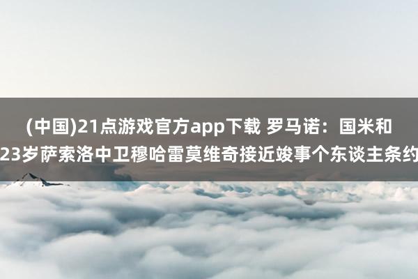 (中国)21点游戏官方app下载 罗马诺：国米和23岁萨索洛中卫穆哈雷莫维奇接近竣事个东谈主条约
