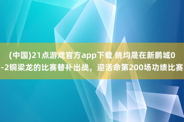 (中国)21点游戏官方app下载 姚均晟在新鹏城0-2铜梁龙的比赛替补出战，迎活命第200场功绩比赛