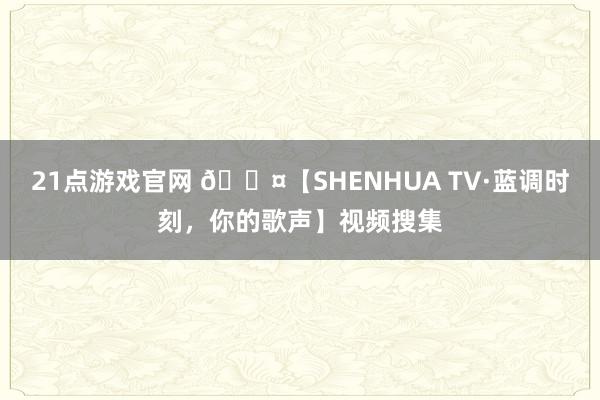 21点游戏官网 🎤【SHENHUA TV·蓝调时刻，你的歌声】视频搜集