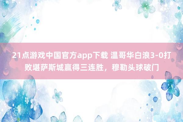21点游戏中国官方app下载 温哥华白浪3-0打败堪萨斯城赢得三连胜，穆勒头球破门