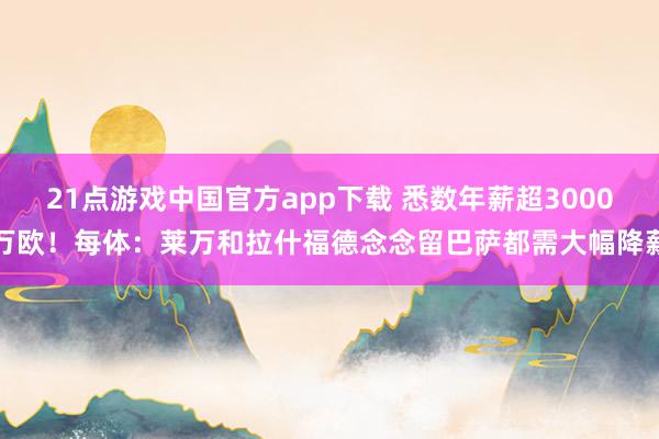 21点游戏中国官方app下载 悉数年薪超3000万欧！每体：莱万和拉什福德念念留巴萨都需大幅降薪
