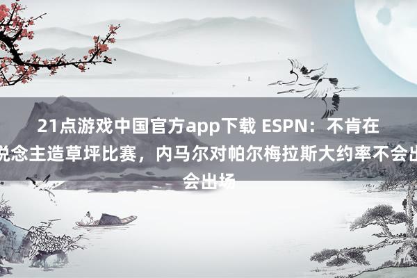 21点游戏中国官方app下载 ESPN：不肯在东说念主造草坪比赛，内马尔对帕尔梅拉斯大约率不会出场