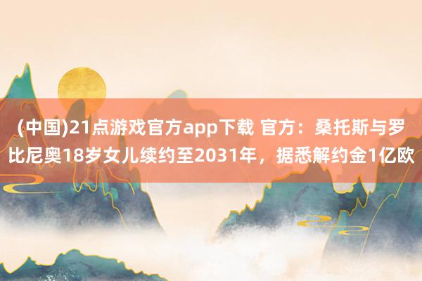 (中国)21点游戏官方app下载 官方：桑托斯与罗比尼奥18岁女儿续约至2031年，据悉解约金1亿欧