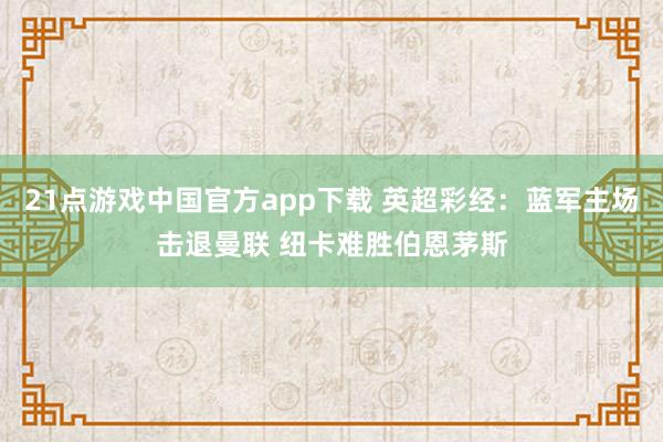 21点游戏中国官方app下载 英超彩经：蓝军主场击退曼联 纽卡难胜伯恩茅斯