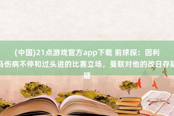 (中国)21点游戏官方app下载 前球探：因利马伤病不停和过头进的比赛立场，曼联对他的改日存疑