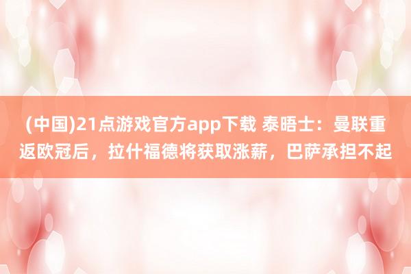 (中国)21点游戏官方app下载 泰晤士：曼联重返欧冠后，拉什福德将获取涨薪，巴萨承担不起