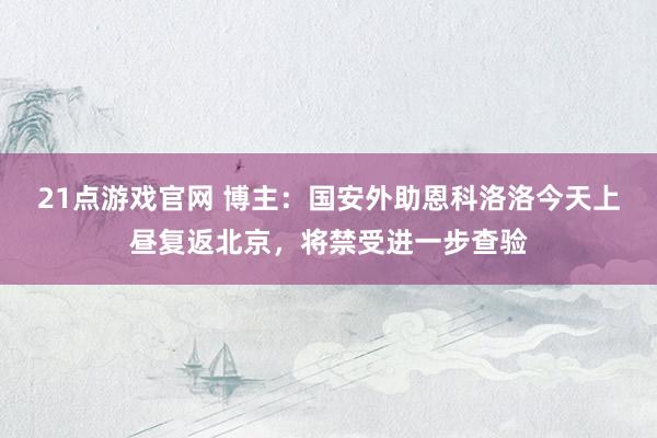 21点游戏官网 博主：国安外助恩科洛洛今天上昼复返北京，将禁受进一步查验