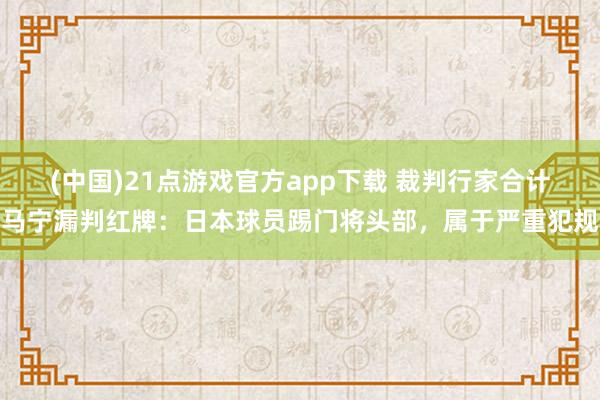 (中国)21点游戏官方app下载 裁判行家合计马宁漏判红牌：日本球员踢门将头部，属于严重犯规