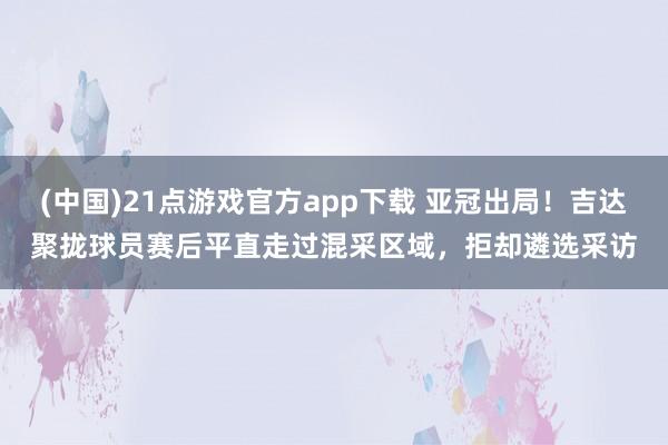 (中国)21点游戏官方app下载 亚冠出局！吉达聚拢球员赛后平直走过混采区域，拒却遴选采访