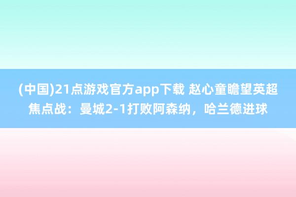 (中国)21点游戏官方app下载 赵心童瞻望英超焦点战：曼城2-1打败阿森纳，哈兰德进球