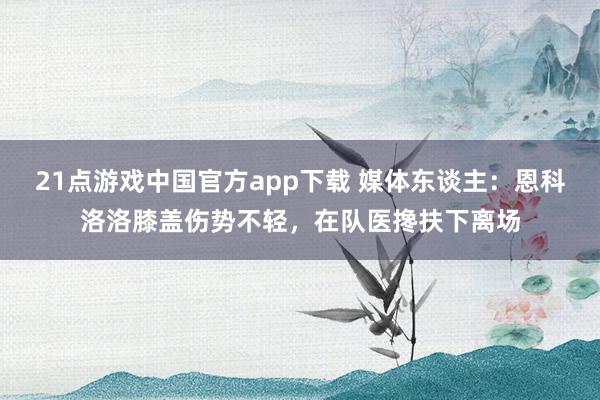 21点游戏中国官方app下载 媒体东谈主：恩科洛洛膝盖伤势不轻，在队医搀扶下离场