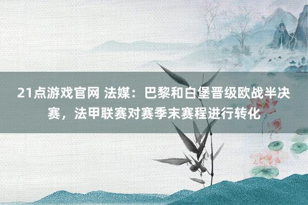 21点游戏官网 法媒：巴黎和白堡晋级欧战半决赛，法甲联赛对赛季末赛程进行转化