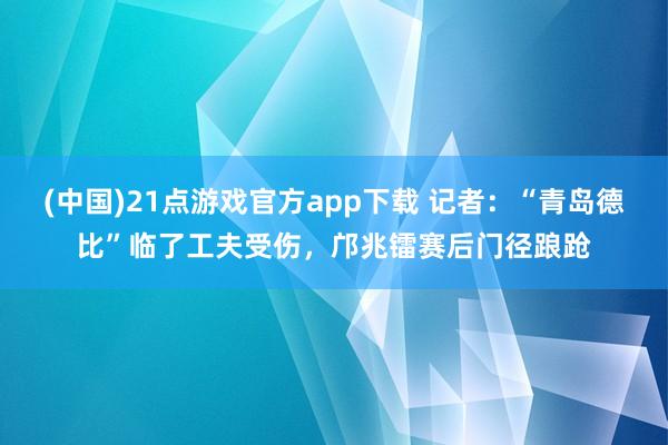 (中国)21点游戏官方app下载 记者：“青岛德比”临了工夫受伤，邝兆镭赛后门径踉跄