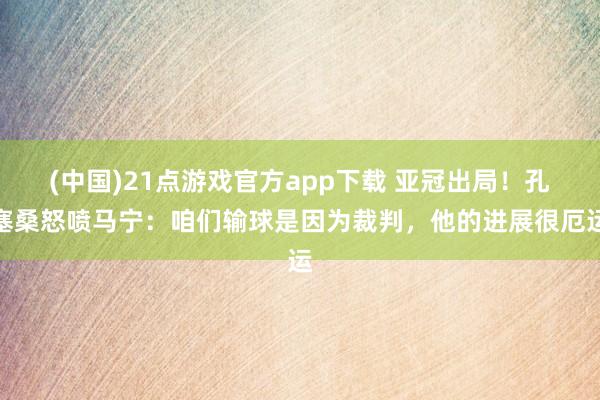 (中国)21点游戏官方app下载 亚冠出局！孔塞桑怒喷马宁：咱们输球是因为裁判，他的进展很厄运
