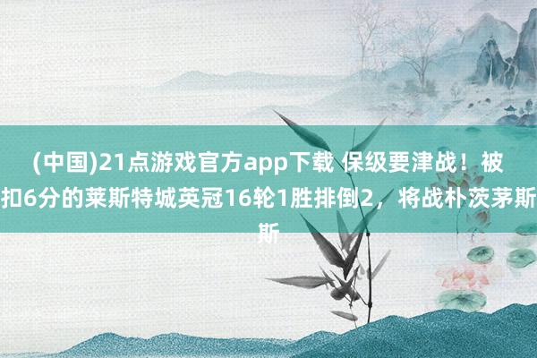(中国)21点游戏官方app下载 保级要津战！被扣6分的莱斯特城英冠16轮1胜排倒2，将战朴茨茅斯
