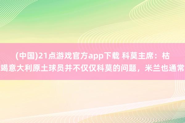 (中国)21点游戏官方app下载 科莫主席：枯竭意大利原土球员并不仅仅科莫的问题，米兰也通常