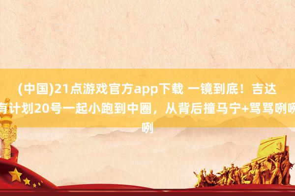 (中国)21点游戏官方app下载 一镜到底！吉达有计划20号一起小跑到中圈，从背后撞马宁+骂骂咧咧