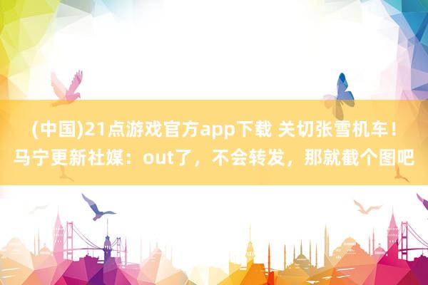 (中国)21点游戏官方app下载 关切张雪机车！马宁更新社媒：out了，不会转发，那就截个图吧