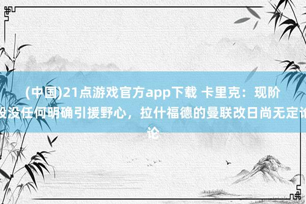 (中国)21点游戏官方app下载 卡里克：现阶段没任何明确引援野心，拉什福德的曼联改日尚无定论
