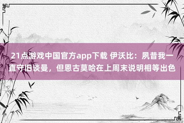 21点游戏中国官方app下载 伊沃比：夙昔我一直守旧谈曼，但恩古莫哈在上周末说明相等出色
