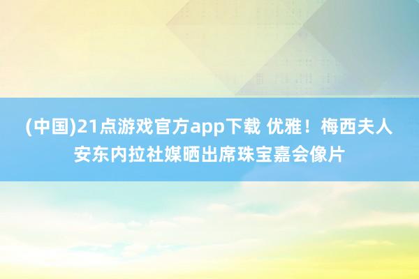 (中国)21点游戏官方app下载 优雅！梅西夫人安东内拉社媒晒出席珠宝嘉会像片