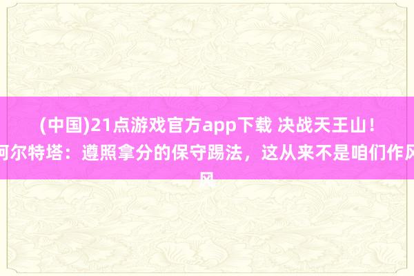 (中国)21点游戏官方app下载 决战天王山!阿尔特塔:遵照拿分的保守踢法,这从来不是咱们作风