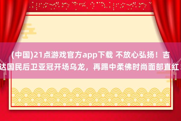 (中国)21点游戏官方app下载 不放心弘扬！吉达国民后卫亚冠开场乌龙，再踢中柔佛时尚面部直红！