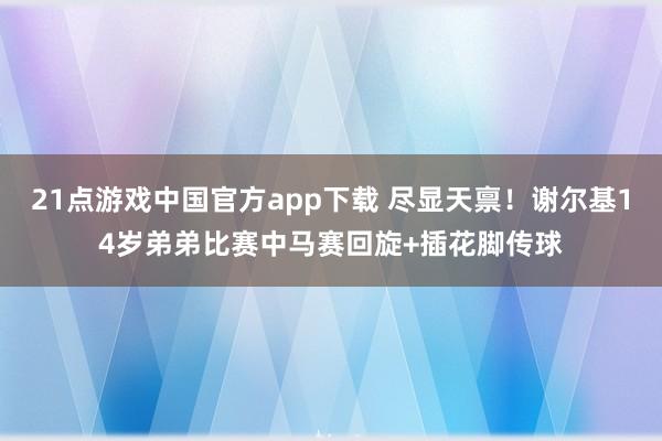 21点游戏中国官方app下载 尽显天禀！谢尔基14岁弟弟比赛中马赛回旋+插花脚传球