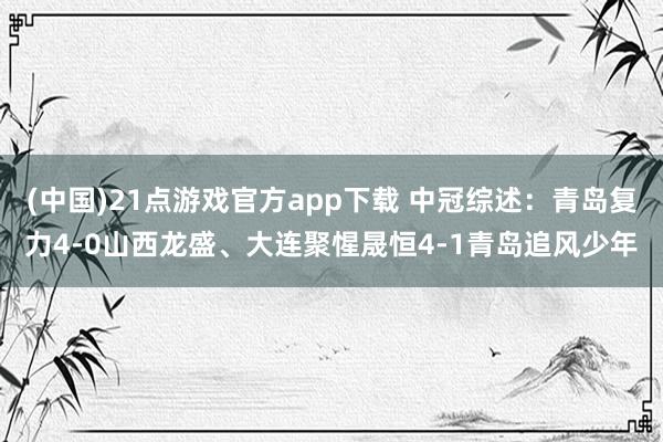 (中国)21点游戏官方app下载 中冠综述：青岛复力4-0山西龙盛、大连聚惺晟恒4-1青岛追风少年