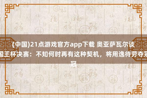 (中国)21点游戏官方app下载 奥亚萨瓦尔谈国王杯决赛：不知何时再有这种契机，将用逸待劳夺冠