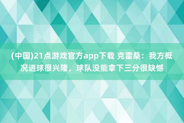 (中国)21点游戏官方app下载 克雷桑：我方概况进球很兴隆，球队没能拿下三分很缺憾