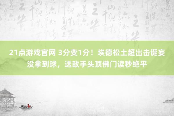 21点游戏官网 3分变1分！埃德松土超出击诞妄没拿到球，送敌手头顶佛门读秒绝平